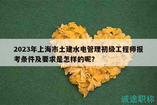 2023年上海市土建水电管理初级工程师报考条件及要求是怎样的呢？