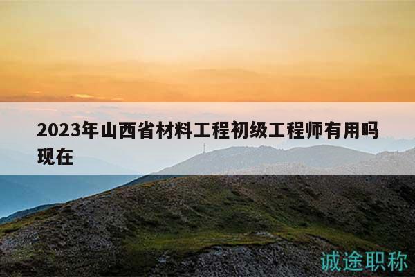2023年山西省材料工程初级工程师有用吗现在