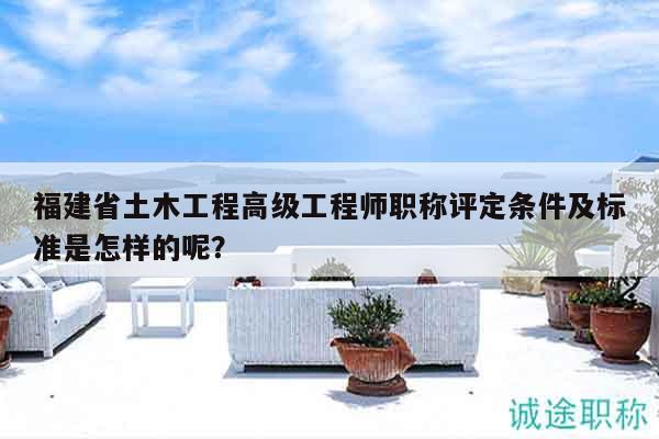 福建省土木工程高级工程师职称评定条件及标准是怎样的呢？