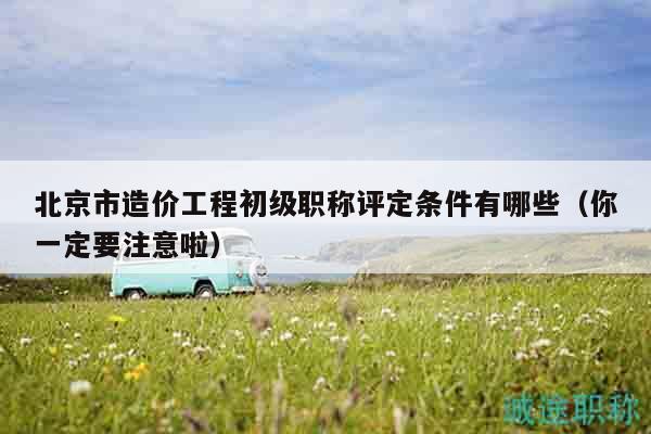 北京市造价工程初级职称评定条件有哪些（你一定要注意啦）