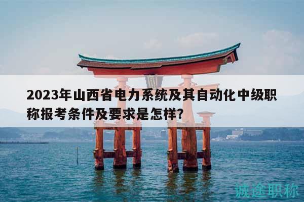 2023年山西省电力系统及其自动化中级职称报考条件及要求是怎样？