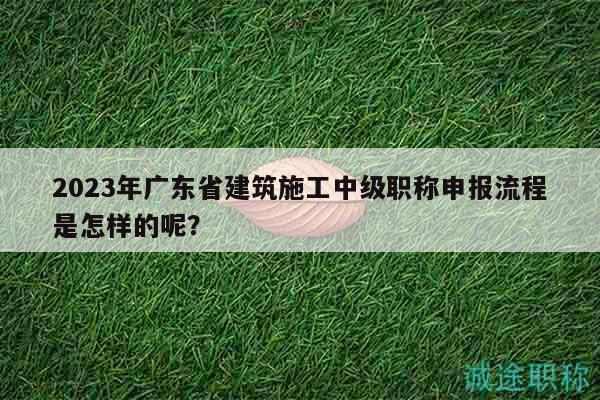 2023年广东省建筑施工中级职称申报流程是怎样的呢？