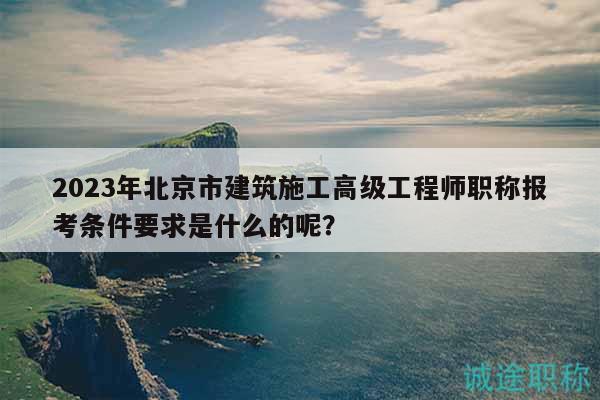 2023年北京市建筑施工高级工程师职称报考条件要求是什么的呢？