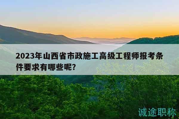 2023年山西省市政施工高级工程师报考条件要求有哪些呢？