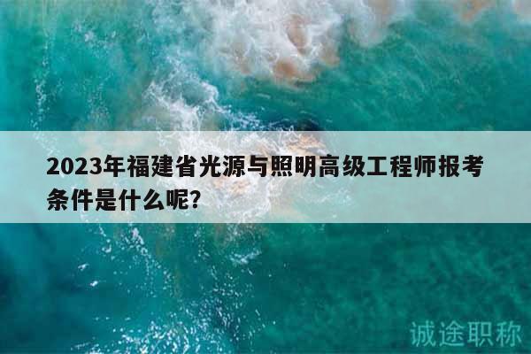 2023年福建省光源与照明高级工程师报考条件是什么呢？