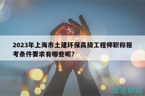 2023年上海市土建环保高级工程师职称报考条件要求有哪些呢？