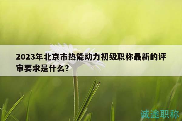 2023年北京市热能动力初级职称最新的评审要求是什么？