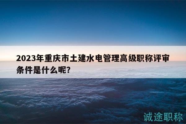2023年重庆市土建水电管理高级职称评审条件是什么呢？