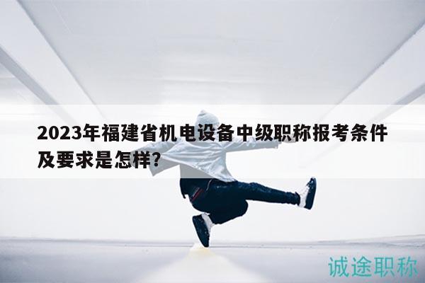 2023年福建省机电设备中级职称报考条件及要求是怎样？