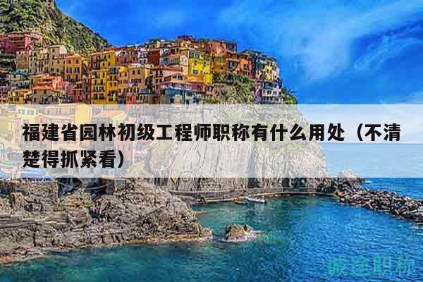 福建省园林初级工程师职称有什么用处（不清楚得抓紧看）