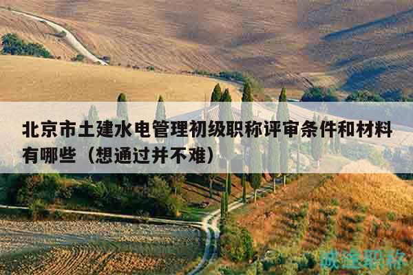 北京市土建水电管理初级职称评审条件和材料有哪些（想通过并不难）