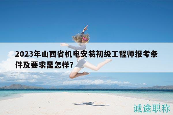 2023年山西省机电安装初级工程师报考条件及要求是怎样？