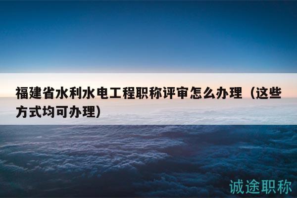 福建省水利水电工程职称评审怎么办理（这些方式均可办理）