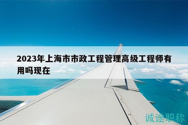 2023年上海市市政工程管理高级工程师有用吗现在