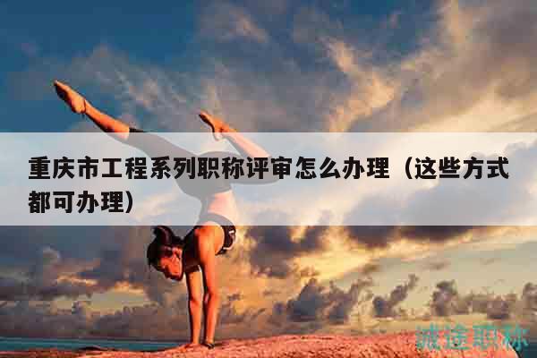 重庆市工程系列职称评审怎么办理（这些方式都可办理）