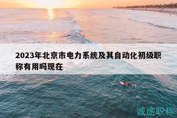 2023年北京市电力系统及其自动化初级职称有用吗现在