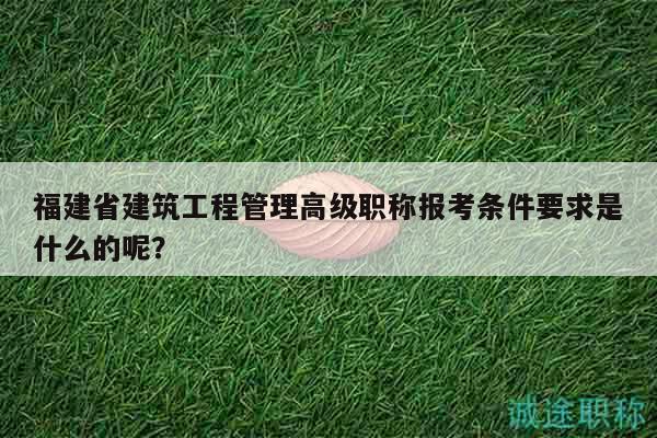 福建省建筑工程管理高级职称报考条件要求是什么的呢？