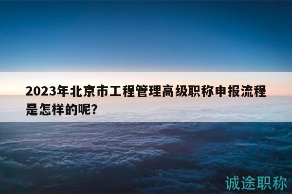 2023年北京市工程管理高级职称申报流程是怎样的呢？