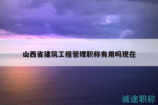 山西省建筑工程管理职称有用吗现在
