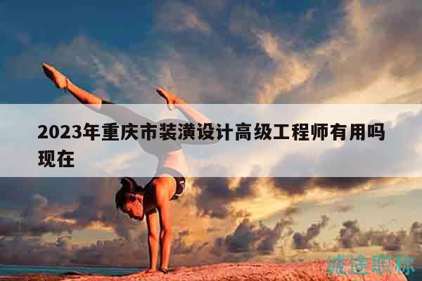 2023年重庆市装潢设计高级工程师有用吗现在