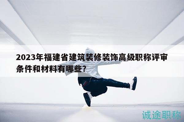 2023年福建省建筑装修装饰高级职称评审条件和材料有哪些？
