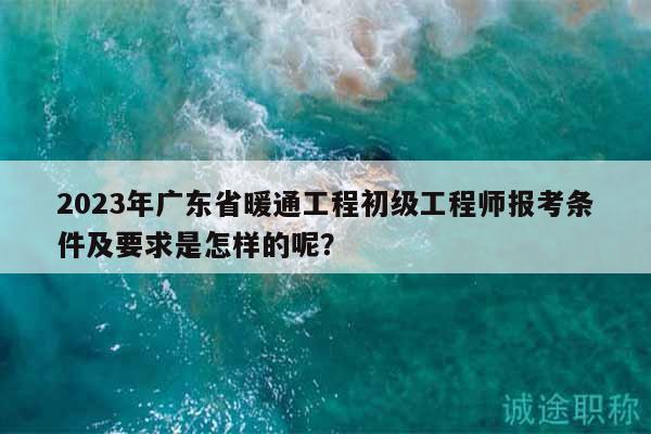 2023年广东省暖通工程初级工程师报考条件及要求是怎样的呢？