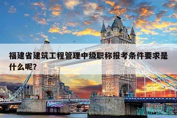 福建省建筑工程管理中级职称报考条件要求是什么呢？