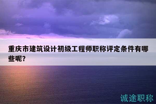 重庆市建筑设计初级工程师职称评定条件有哪些呢？