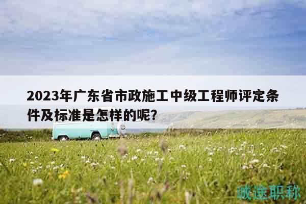 2023年广东省市政施工中级工程师评定条件及标准是怎样的呢？