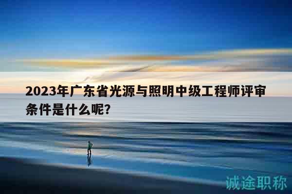 2023年广东省光源与照明中级工程师评审条件是什么呢？