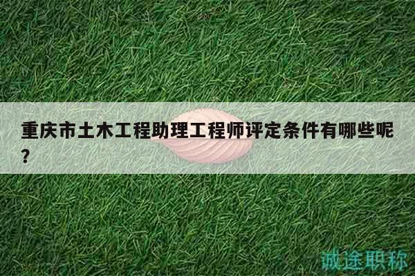 重庆市土木工程助理工程师评定条件有哪些呢？