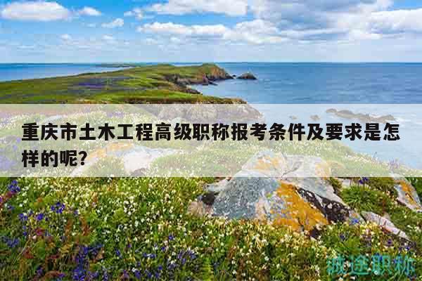 重庆市土木工程高级职称报考条件及要求是怎样的呢？
