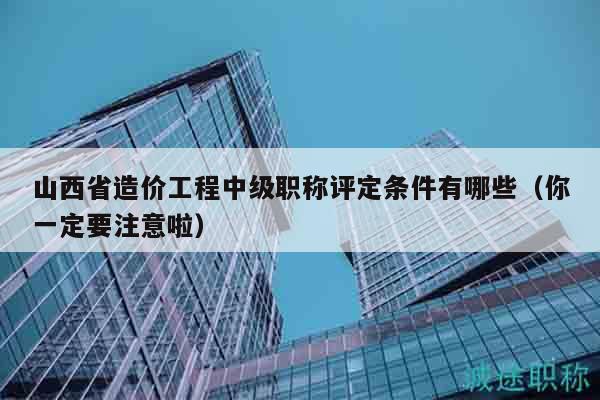 山西省造价工程中级职称评定条件有哪些（你一定要注意啦）