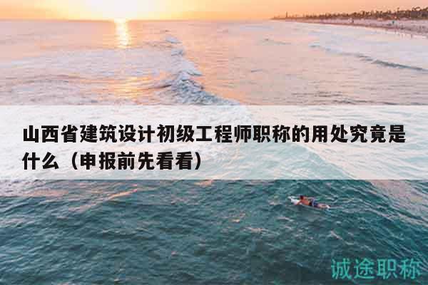 山西省建筑设计初级工程师职称的用处究竟是什么（申报前先看看）