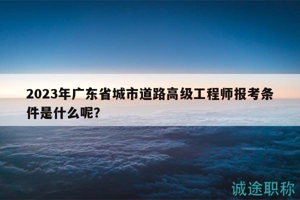 2023年广东省城市道路高级工程师报考条件是什么呢？