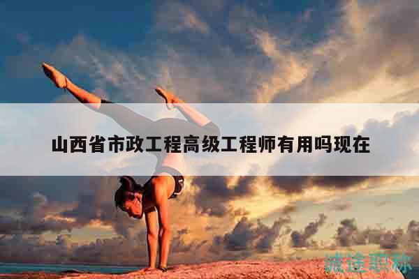 山西省市政工程高级工程师有用吗现在