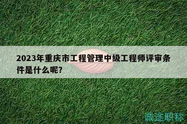 2023年重庆市工程管理中级工程师评审条件是什么呢？