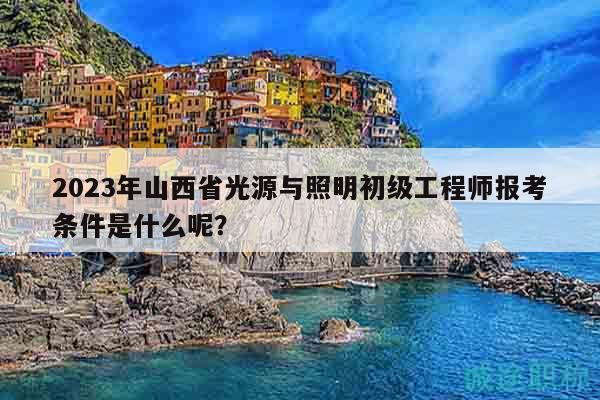 2023年山西省光源与照明初级工程师报考条件是什么呢？