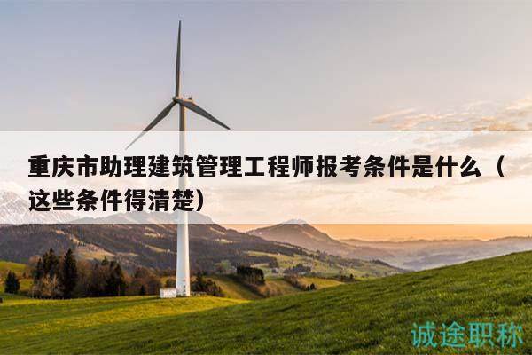 重庆市助理建筑管理工程师报考条件是什么（这些条件得清楚）