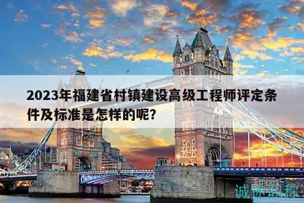 2023年福建省村镇建设高级工程师评定条件及标准是怎样的呢？