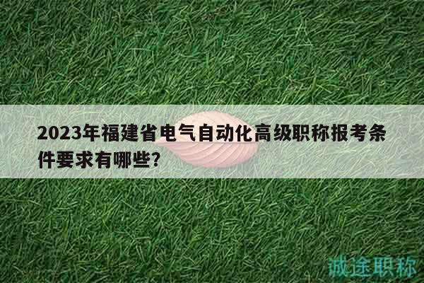 2023年福建省电气自动化高级职称报考条件要求有哪些？