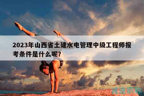 2023年山西省土建水电管理中级工程师报考条件是什么呢？
