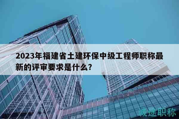 2023年福建省土建环保中级工程师职称最新的评审要求是什么？