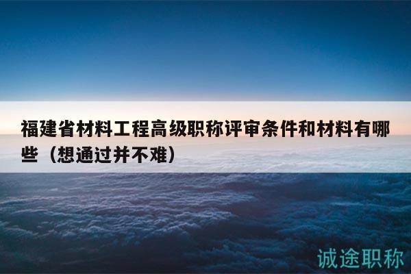 福建省材料工程高级职称评审条件和材料有哪些（想通过并不难）