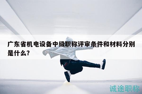 广东省机电设备中级职称评审条件和材料分别是什么？