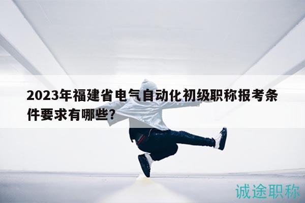 2023年福建省电气自动化初级职称报考条件要求有哪些？