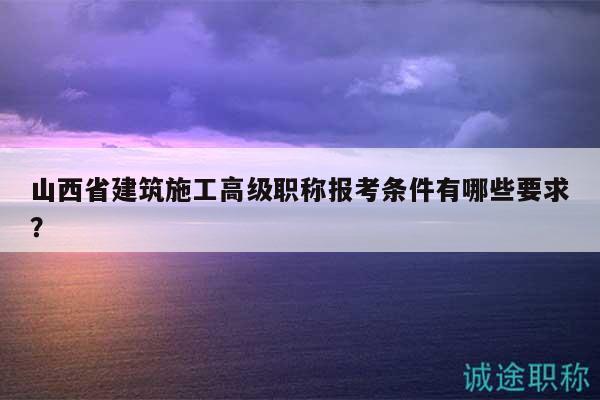 山西省建筑施工高级职称报考条件有哪些要求？