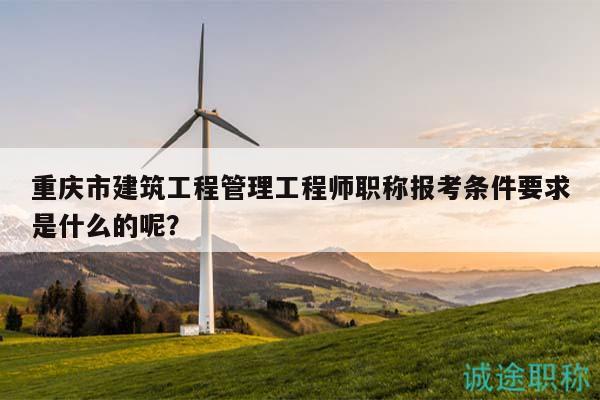 重庆市建筑工程管理工程师职称报考条件要求是什么的呢？