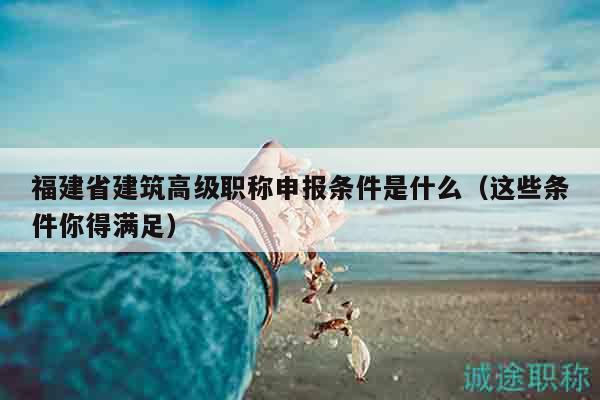 福建省建筑高级职称申报条件是什么（这些条件你得满足）