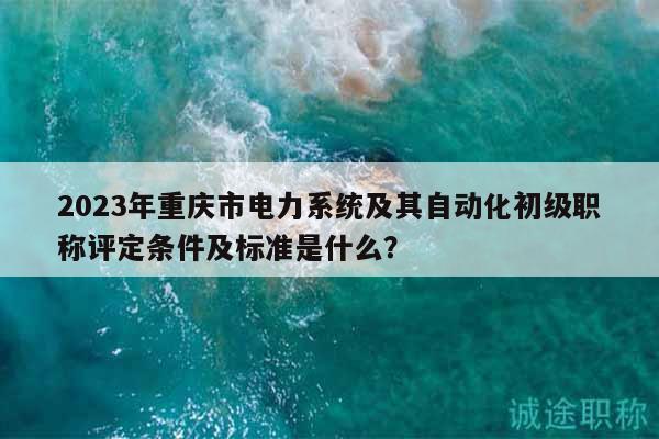 2023年重庆市电力系统及其自动化初级职称评定条件及标准是什么？